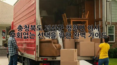 충청북도 괴산군 청천면 이사, 후회없는 선택을 위한 완벽 가이드